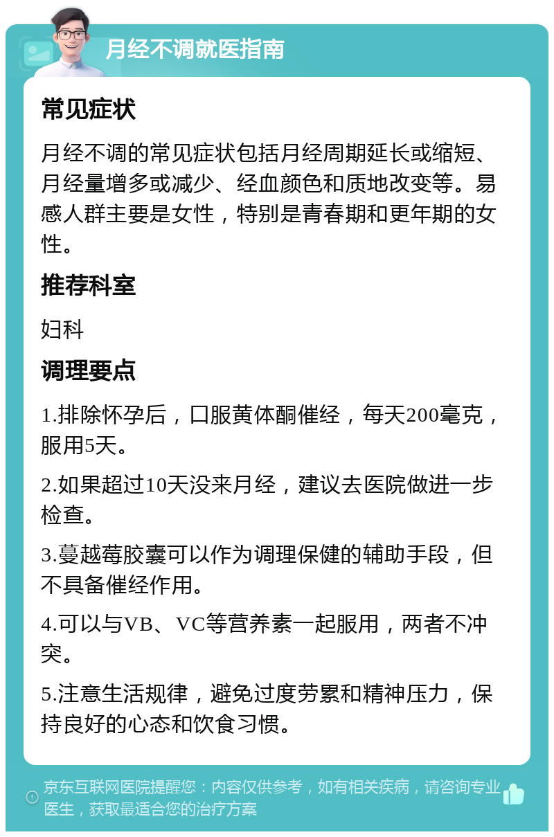 月经不调就医指南 常见症状 月经不调的常见症状包括月经周期延长或缩短、月经量增多或减少、经血颜色和质地改变等。易感人群主要是女性，特别是青春期和更年期的女性。 推荐科室 妇科 调理要点 1.排除怀孕后，口服黄体酮催经，每天200毫克，服用5天。 2.如果超过10天没来月经，建议去医院做进一步检查。 3.蔓越莓胶囊可以作为调理保健的辅助手段，但不具备催经作用。 4.可以与VB、VC等营养素一起服用，两者不冲突。 5.注意生活规律，避免过度劳累和精神压力，保持良好的心态和饮食习惯。