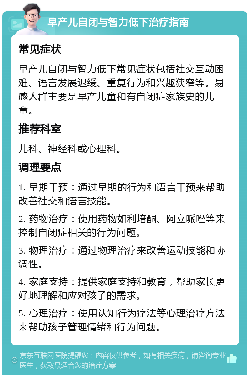 早产儿自闭与智力低下治疗指南 常见症状 早产儿自闭与智力低下常见症状包括社交互动困难、语言发展迟缓、重复行为和兴趣狭窄等。易感人群主要是早产儿童和有自闭症家族史的儿童。 推荐科室 儿科、神经科或心理科。 调理要点 1. 早期干预：通过早期的行为和语言干预来帮助改善社交和语言技能。 2. 药物治疗：使用药物如利培酮、阿立哌唑等来控制自闭症相关的行为问题。 3. 物理治疗：通过物理治疗来改善运动技能和协调性。 4. 家庭支持：提供家庭支持和教育，帮助家长更好地理解和应对孩子的需求。 5. 心理治疗：使用认知行为疗法等心理治疗方法来帮助孩子管理情绪和行为问题。