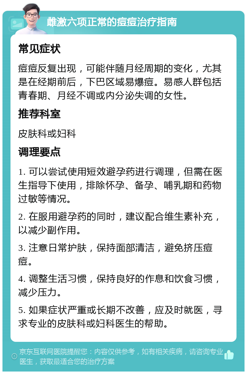 雌激六项正常的痘痘治疗指南 常见症状 痘痘反复出现，可能伴随月经周期的变化，尤其是在经期前后，下巴区域易爆痘。易感人群包括青春期、月经不调或内分泌失调的女性。 推荐科室 皮肤科或妇科 调理要点 1. 可以尝试使用短效避孕药进行调理，但需在医生指导下使用，排除怀孕、备孕、哺乳期和药物过敏等情况。 2. 在服用避孕药的同时，建议配合维生素补充，以减少副作用。 3. 注意日常护肤，保持面部清洁，避免挤压痘痘。 4. 调整生活习惯，保持良好的作息和饮食习惯，减少压力。 5. 如果症状严重或长期不改善，应及时就医，寻求专业的皮肤科或妇科医生的帮助。