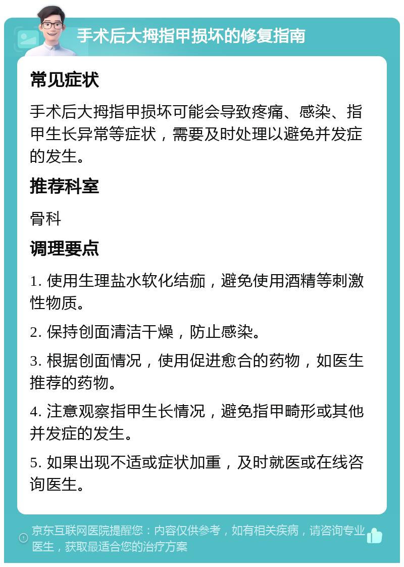 手术后大拇指甲损坏的修复指南 常见症状 手术后大拇指甲损坏可能会导致疼痛、感染、指甲生长异常等症状，需要及时处理以避免并发症的发生。 推荐科室 骨科 调理要点 1. 使用生理盐水软化结痂，避免使用酒精等刺激性物质。 2. 保持创面清洁干燥，防止感染。 3. 根据创面情况，使用促进愈合的药物，如医生推荐的药物。 4. 注意观察指甲生长情况，避免指甲畸形或其他并发症的发生。 5. 如果出现不适或症状加重，及时就医或在线咨询医生。