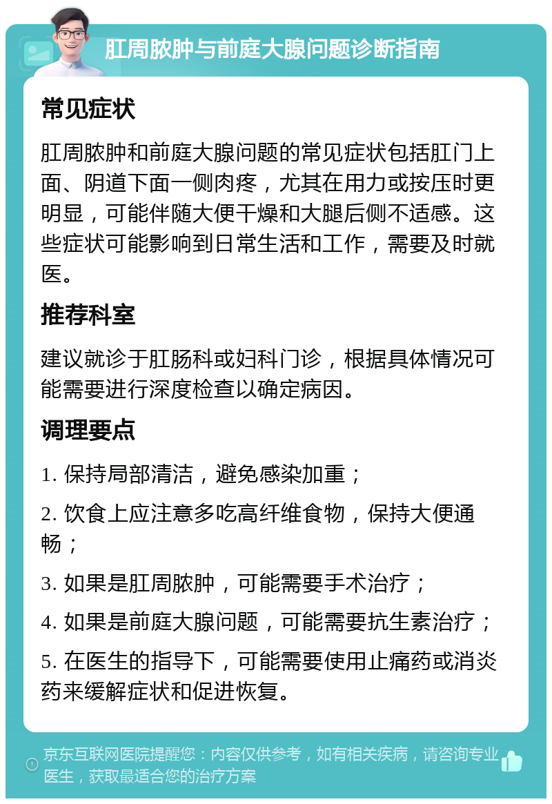 肛周脓肿与前庭大腺问题诊断指南 常见症状 肛周脓肿和前庭大腺问题的常见症状包括肛门上面、阴道下面一侧肉疼，尤其在用力或按压时更明显，可能伴随大便干燥和大腿后侧不适感。这些症状可能影响到日常生活和工作，需要及时就医。 推荐科室 建议就诊于肛肠科或妇科门诊，根据具体情况可能需要进行深度检查以确定病因。 调理要点 1. 保持局部清洁，避免感染加重； 2. 饮食上应注意多吃高纤维食物，保持大便通畅； 3. 如果是肛周脓肿，可能需要手术治疗； 4. 如果是前庭大腺问题，可能需要抗生素治疗； 5. 在医生的指导下，可能需要使用止痛药或消炎药来缓解症状和促进恢复。