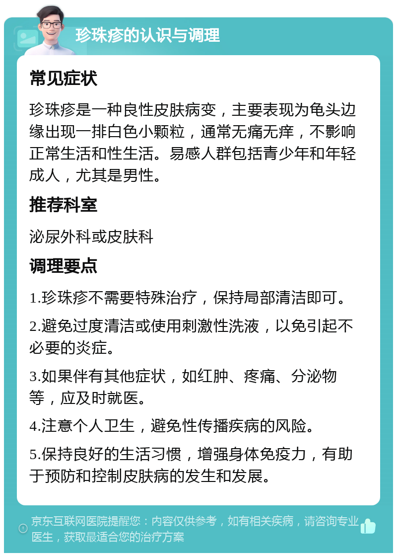 珍珠疹的认识与调理 常见症状 珍珠疹是一种良性皮肤病变，主要表现为龟头边缘出现一排白色小颗粒，通常无痛无痒，不影响正常生活和性生活。易感人群包括青少年和年轻成人，尤其是男性。 推荐科室 泌尿外科或皮肤科 调理要点 1.珍珠疹不需要特殊治疗，保持局部清洁即可。 2.避免过度清洁或使用刺激性洗液，以免引起不必要的炎症。 3.如果伴有其他症状，如红肿、疼痛、分泌物等，应及时就医。 4.注意个人卫生，避免性传播疾病的风险。 5.保持良好的生活习惯，增强身体免疫力，有助于预防和控制皮肤病的发生和发展。