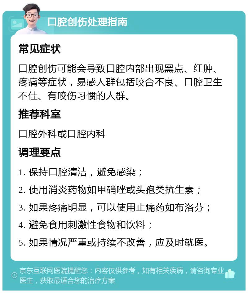 口腔创伤处理指南 常见症状 口腔创伤可能会导致口腔内部出现黑点、红肿、疼痛等症状，易感人群包括咬合不良、口腔卫生不佳、有咬伤习惯的人群。 推荐科室 口腔外科或口腔内科 调理要点 1. 保持口腔清洁，避免感染； 2. 使用消炎药物如甲硝唑或头孢类抗生素； 3. 如果疼痛明显，可以使用止痛药如布洛芬； 4. 避免食用刺激性食物和饮料； 5. 如果情况严重或持续不改善，应及时就医。