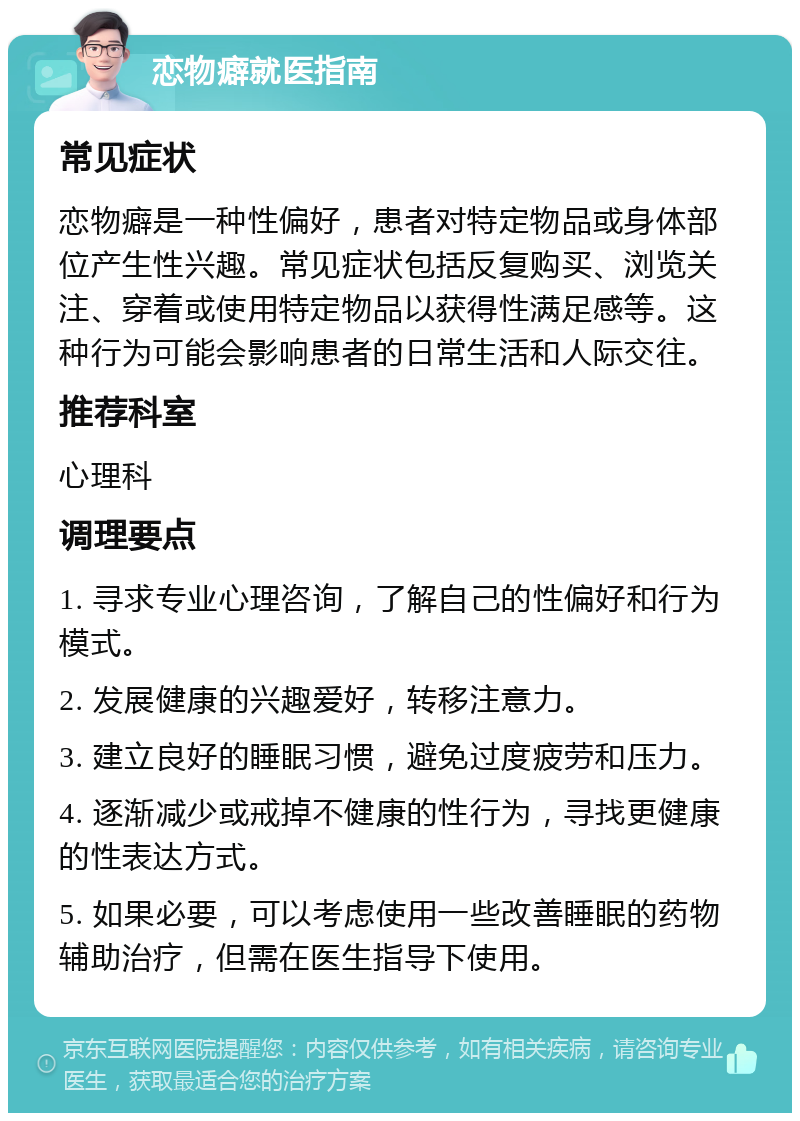 恋物癖就医指南 常见症状 恋物癖是一种性偏好，患者对特定物品或身体部位产生性兴趣。常见症状包括反复购买、浏览关注、穿着或使用特定物品以获得性满足感等。这种行为可能会影响患者的日常生活和人际交往。 推荐科室 心理科 调理要点 1. 寻求专业心理咨询，了解自己的性偏好和行为模式。 2. 发展健康的兴趣爱好，转移注意力。 3. 建立良好的睡眠习惯，避免过度疲劳和压力。 4. 逐渐减少或戒掉不健康的性行为，寻找更健康的性表达方式。 5. 如果必要，可以考虑使用一些改善睡眠的药物辅助治疗，但需在医生指导下使用。