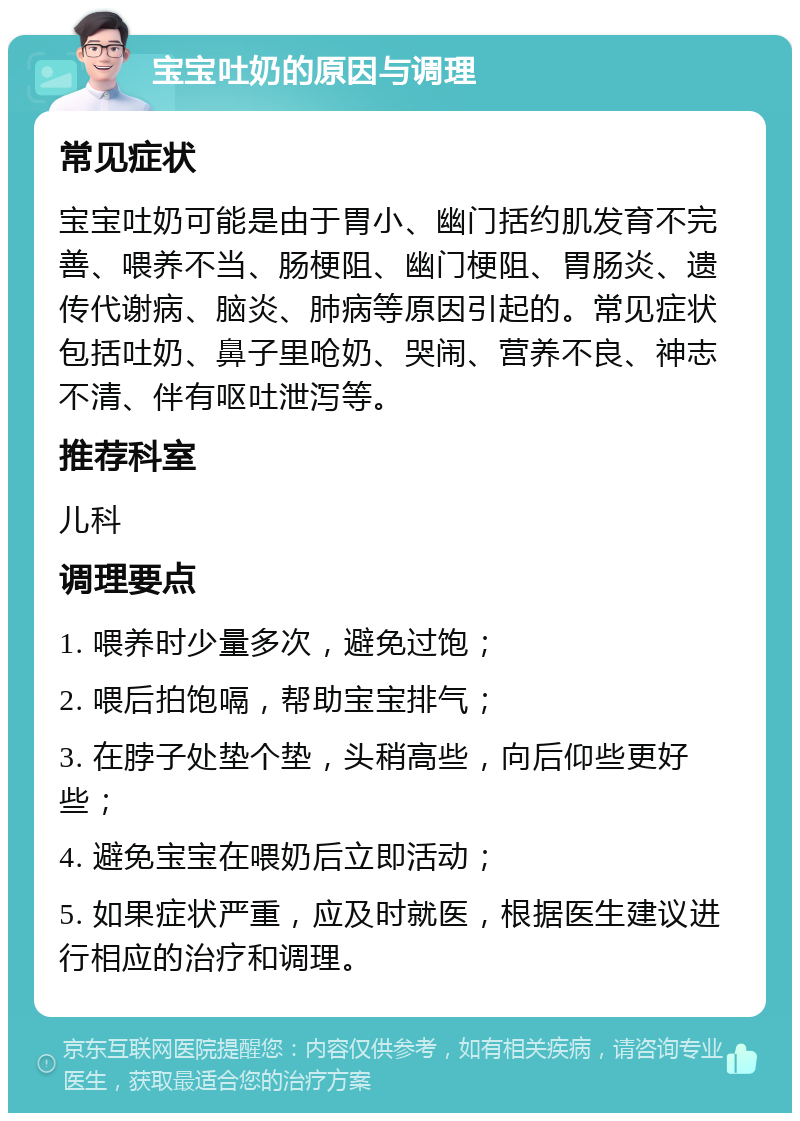 宝宝吐奶的原因与调理 常见症状 宝宝吐奶可能是由于胃小、幽门括约肌发育不完善、喂养不当、肠梗阻、幽门梗阻、胃肠炎、遗传代谢病、脑炎、肺病等原因引起的。常见症状包括吐奶、鼻子里呛奶、哭闹、营养不良、神志不清、伴有呕吐泄泻等。 推荐科室 儿科 调理要点 1. 喂养时少量多次，避免过饱； 2. 喂后拍饱嗝，帮助宝宝排气； 3. 在脖子处垫个垫，头稍高些，向后仰些更好些； 4. 避免宝宝在喂奶后立即活动； 5. 如果症状严重，应及时就医，根据医生建议进行相应的治疗和调理。