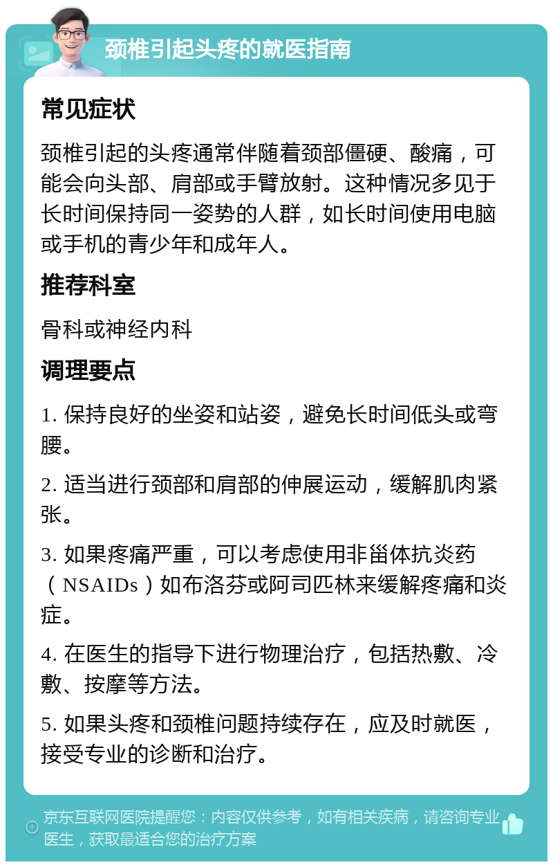 颈椎引起头疼的就医指南 常见症状 颈椎引起的头疼通常伴随着颈部僵硬、酸痛，可能会向头部、肩部或手臂放射。这种情况多见于长时间保持同一姿势的人群，如长时间使用电脑或手机的青少年和成年人。 推荐科室 骨科或神经内科 调理要点 1. 保持良好的坐姿和站姿，避免长时间低头或弯腰。 2. 适当进行颈部和肩部的伸展运动，缓解肌肉紧张。 3. 如果疼痛严重，可以考虑使用非甾体抗炎药（NSAIDs）如布洛芬或阿司匹林来缓解疼痛和炎症。 4. 在医生的指导下进行物理治疗，包括热敷、冷敷、按摩等方法。 5. 如果头疼和颈椎问题持续存在，应及时就医，接受专业的诊断和治疗。