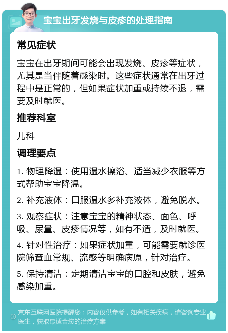 宝宝出牙发烧与皮疹的处理指南 常见症状 宝宝在出牙期间可能会出现发烧、皮疹等症状，尤其是当伴随着感染时。这些症状通常在出牙过程中是正常的，但如果症状加重或持续不退，需要及时就医。 推荐科室 儿科 调理要点 1. 物理降温：使用温水擦浴、适当减少衣服等方式帮助宝宝降温。 2. 补充液体：口服温水多补充液体，避免脱水。 3. 观察症状：注意宝宝的精神状态、面色、呼吸、尿量、皮疹情况等，如有不适，及时就医。 4. 针对性治疗：如果症状加重，可能需要就诊医院筛查血常规、流感等明确病原，针对治疗。 5. 保持清洁：定期清洁宝宝的口腔和皮肤，避免感染加重。