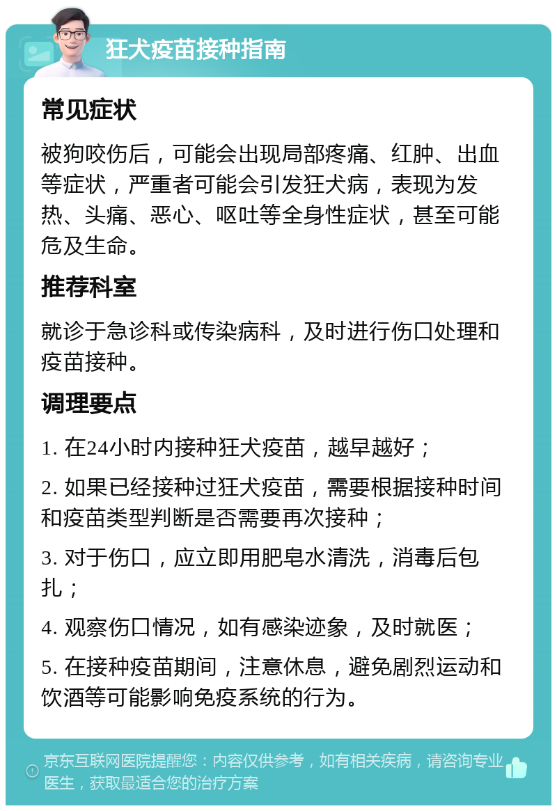 狂犬疫苗接种指南 常见症状 被狗咬伤后，可能会出现局部疼痛、红肿、出血等症状，严重者可能会引发狂犬病，表现为发热、头痛、恶心、呕吐等全身性症状，甚至可能危及生命。 推荐科室 就诊于急诊科或传染病科，及时进行伤口处理和疫苗接种。 调理要点 1. 在24小时内接种狂犬疫苗，越早越好； 2. 如果已经接种过狂犬疫苗，需要根据接种时间和疫苗类型判断是否需要再次接种； 3. 对于伤口，应立即用肥皂水清洗，消毒后包扎； 4. 观察伤口情况，如有感染迹象，及时就医； 5. 在接种疫苗期间，注意休息，避免剧烈运动和饮酒等可能影响免疫系统的行为。