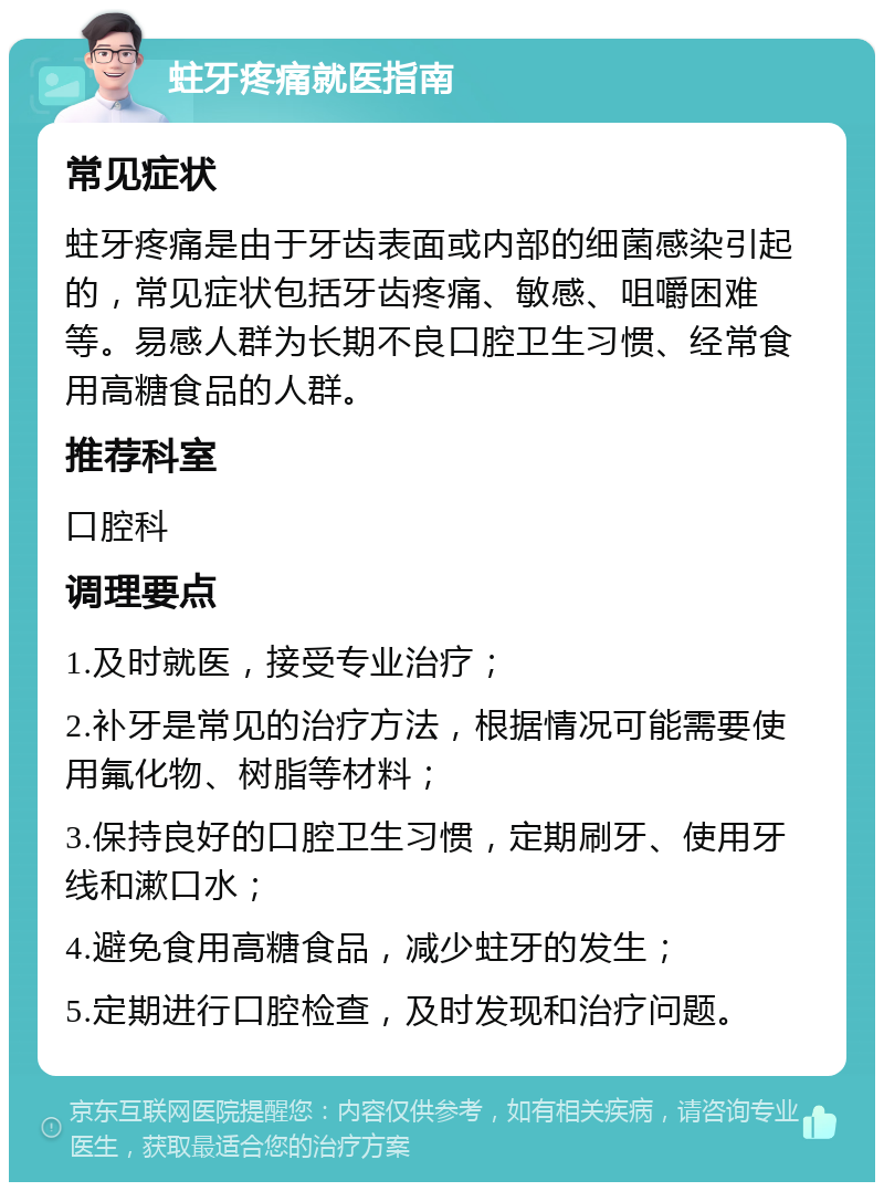 蛀牙疼痛就医指南 常见症状 蛀牙疼痛是由于牙齿表面或内部的细菌感染引起的，常见症状包括牙齿疼痛、敏感、咀嚼困难等。易感人群为长期不良口腔卫生习惯、经常食用高糖食品的人群。 推荐科室 口腔科 调理要点 1.及时就医，接受专业治疗； 2.补牙是常见的治疗方法，根据情况可能需要使用氟化物、树脂等材料； 3.保持良好的口腔卫生习惯，定期刷牙、使用牙线和漱口水； 4.避免食用高糖食品，减少蛀牙的发生； 5.定期进行口腔检查，及时发现和治疗问题。