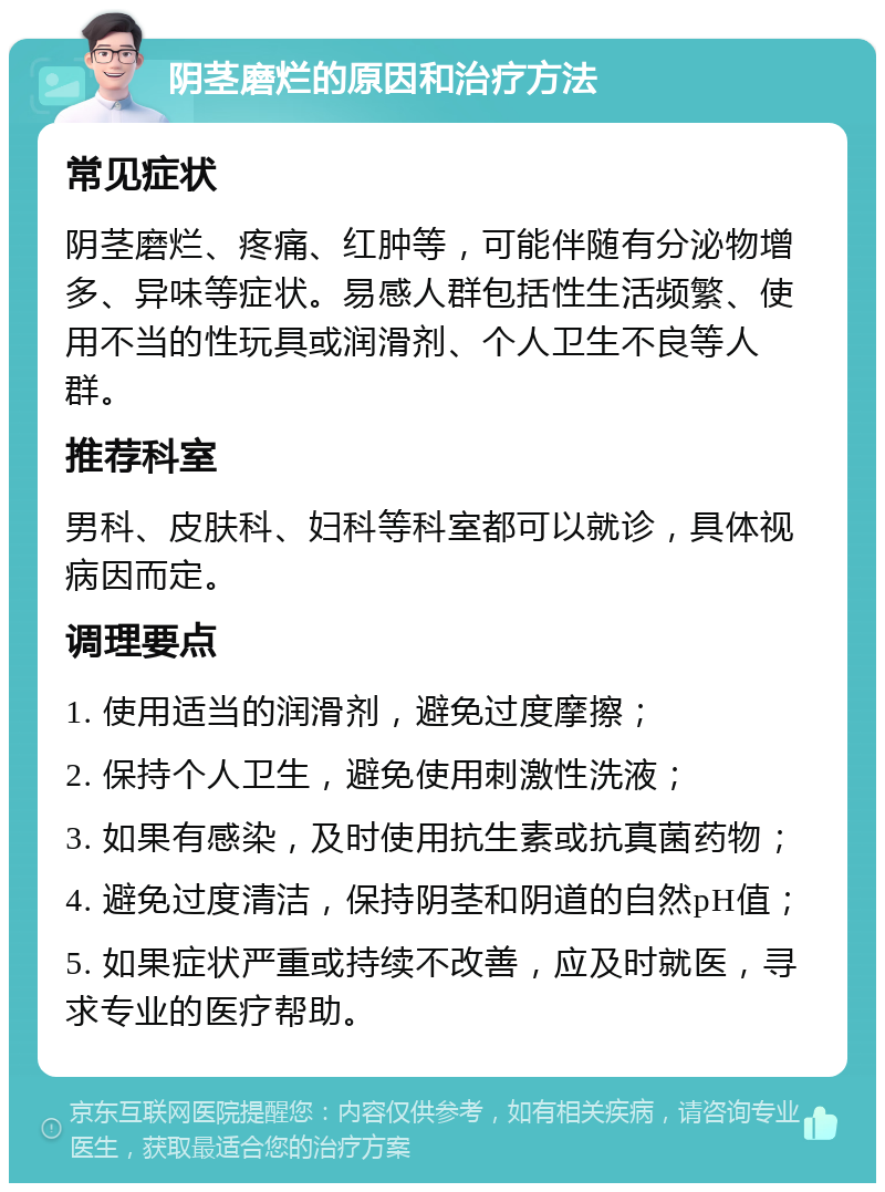 阴茎磨烂的原因和治疗方法 常见症状 阴茎磨烂、疼痛、红肿等，可能伴随有分泌物增多、异味等症状。易感人群包括性生活频繁、使用不当的性玩具或润滑剂、个人卫生不良等人群。 推荐科室 男科、皮肤科、妇科等科室都可以就诊，具体视病因而定。 调理要点 1. 使用适当的润滑剂，避免过度摩擦； 2. 保持个人卫生，避免使用刺激性洗液； 3. 如果有感染，及时使用抗生素或抗真菌药物； 4. 避免过度清洁，保持阴茎和阴道的自然pH值； 5. 如果症状严重或持续不改善，应及时就医，寻求专业的医疗帮助。