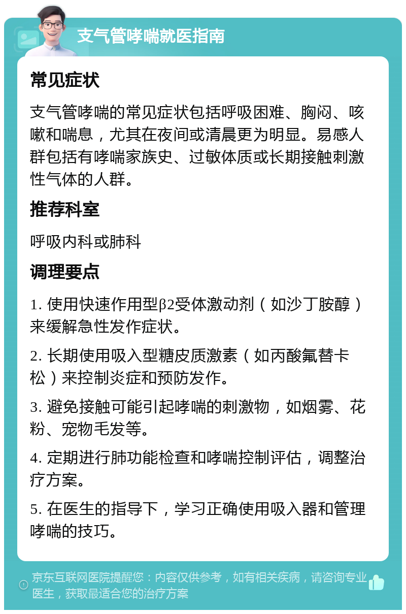 支气管哮喘就医指南 常见症状 支气管哮喘的常见症状包括呼吸困难、胸闷、咳嗽和喘息，尤其在夜间或清晨更为明显。易感人群包括有哮喘家族史、过敏体质或长期接触刺激性气体的人群。 推荐科室 呼吸内科或肺科 调理要点 1. 使用快速作用型β2受体激动剂（如沙丁胺醇）来缓解急性发作症状。 2. 长期使用吸入型糖皮质激素（如丙酸氟替卡松）来控制炎症和预防发作。 3. 避免接触可能引起哮喘的刺激物，如烟雾、花粉、宠物毛发等。 4. 定期进行肺功能检查和哮喘控制评估，调整治疗方案。 5. 在医生的指导下，学习正确使用吸入器和管理哮喘的技巧。