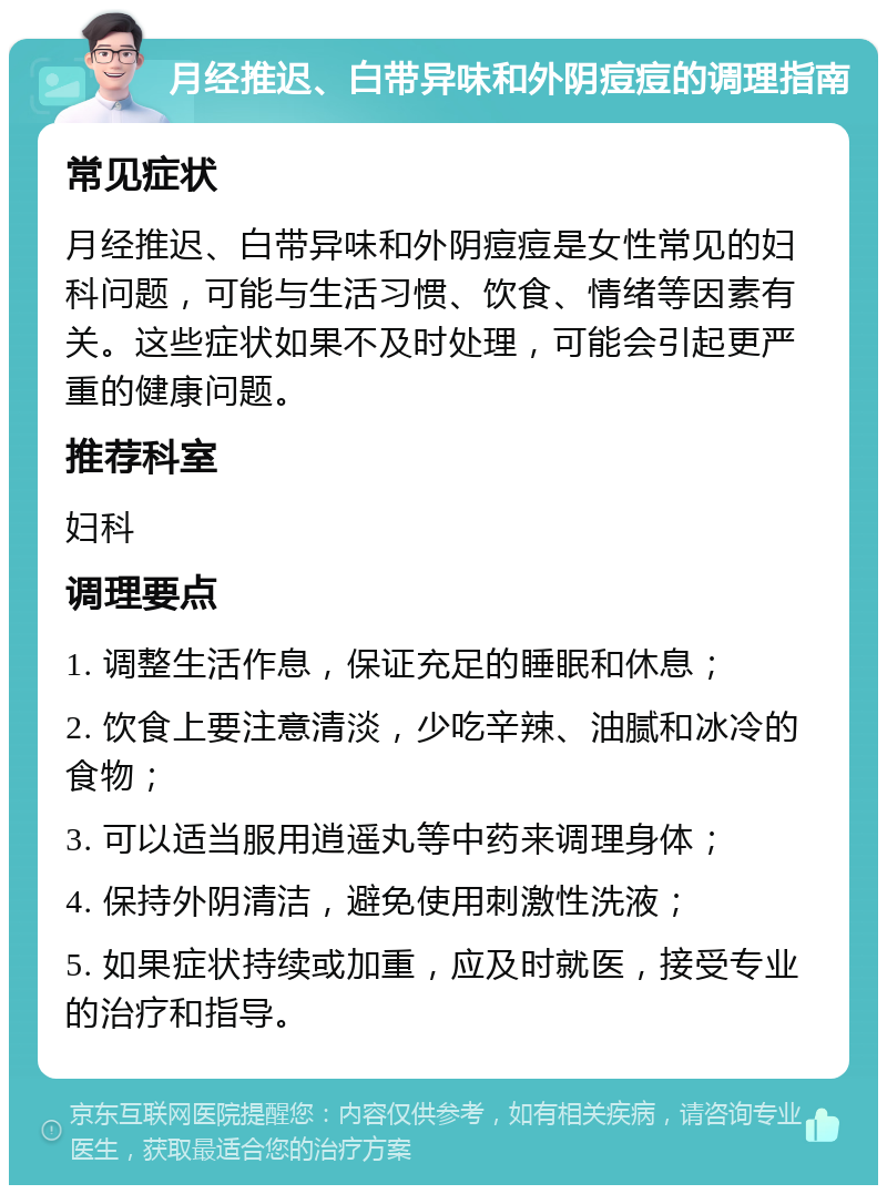 月经推迟、白带异味和外阴痘痘的调理指南 常见症状 月经推迟、白带异味和外阴痘痘是女性常见的妇科问题，可能与生活习惯、饮食、情绪等因素有关。这些症状如果不及时处理，可能会引起更严重的健康问题。 推荐科室 妇科 调理要点 1. 调整生活作息，保证充足的睡眠和休息； 2. 饮食上要注意清淡，少吃辛辣、油腻和冰冷的食物； 3. 可以适当服用逍遥丸等中药来调理身体； 4. 保持外阴清洁，避免使用刺激性洗液； 5. 如果症状持续或加重，应及时就医，接受专业的治疗和指导。