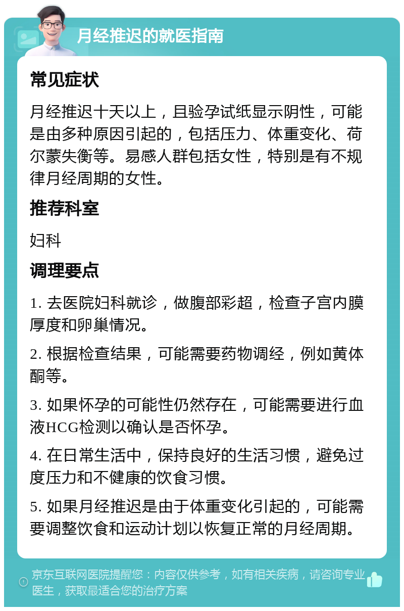 月经推迟的就医指南 常见症状 月经推迟十天以上，且验孕试纸显示阴性，可能是由多种原因引起的，包括压力、体重变化、荷尔蒙失衡等。易感人群包括女性，特别是有不规律月经周期的女性。 推荐科室 妇科 调理要点 1. 去医院妇科就诊，做腹部彩超，检查子宫内膜厚度和卵巢情况。 2. 根据检查结果，可能需要药物调经，例如黄体酮等。 3. 如果怀孕的可能性仍然存在，可能需要进行血液HCG检测以确认是否怀孕。 4. 在日常生活中，保持良好的生活习惯，避免过度压力和不健康的饮食习惯。 5. 如果月经推迟是由于体重变化引起的，可能需要调整饮食和运动计划以恢复正常的月经周期。