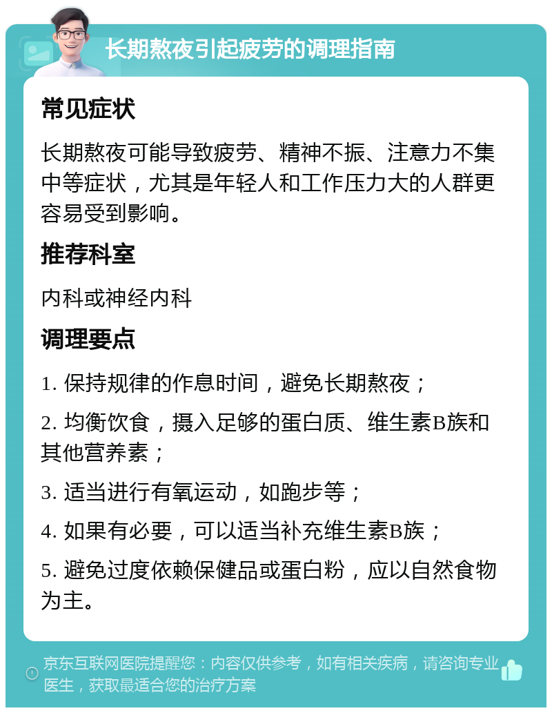 长期熬夜引起疲劳的调理指南 常见症状 长期熬夜可能导致疲劳、精神不振、注意力不集中等症状，尤其是年轻人和工作压力大的人群更容易受到影响。 推荐科室 内科或神经内科 调理要点 1. 保持规律的作息时间，避免长期熬夜； 2. 均衡饮食，摄入足够的蛋白质、维生素B族和其他营养素； 3. 适当进行有氧运动，如跑步等； 4. 如果有必要，可以适当补充维生素B族； 5. 避免过度依赖保健品或蛋白粉，应以自然食物为主。