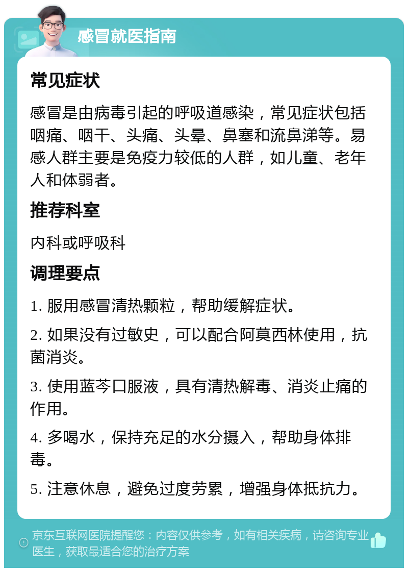 感冒就医指南 常见症状 感冒是由病毒引起的呼吸道感染，常见症状包括咽痛、咽干、头痛、头晕、鼻塞和流鼻涕等。易感人群主要是免疫力较低的人群，如儿童、老年人和体弱者。 推荐科室 内科或呼吸科 调理要点 1. 服用感冒清热颗粒，帮助缓解症状。 2. 如果没有过敏史，可以配合阿莫西林使用，抗菌消炎。 3. 使用蓝芩口服液，具有清热解毒、消炎止痛的作用。 4. 多喝水，保持充足的水分摄入，帮助身体排毒。 5. 注意休息，避免过度劳累，增强身体抵抗力。