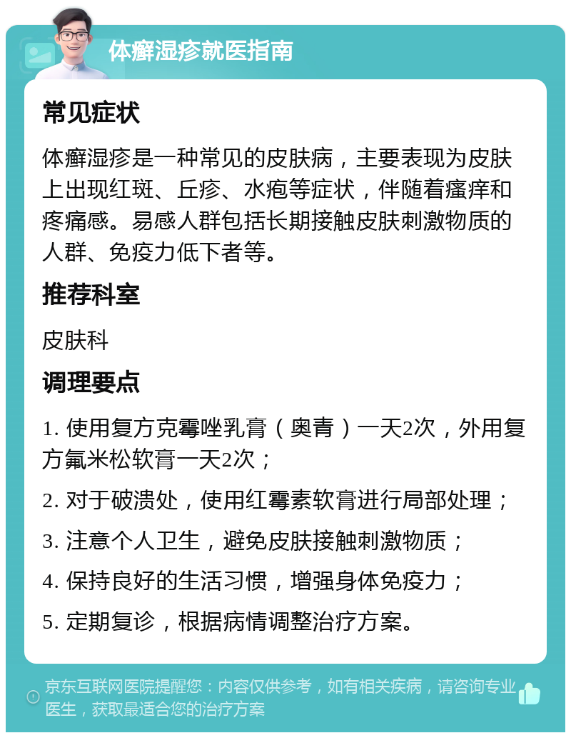 体癣湿疹就医指南 常见症状 体癣湿疹是一种常见的皮肤病，主要表现为皮肤上出现红斑、丘疹、水疱等症状，伴随着瘙痒和疼痛感。易感人群包括长期接触皮肤刺激物质的人群、免疫力低下者等。 推荐科室 皮肤科 调理要点 1. 使用复方克霉唑乳膏（奥青）一天2次，外用复方氟米松软膏一天2次； 2. 对于破溃处，使用红霉素软膏进行局部处理； 3. 注意个人卫生，避免皮肤接触刺激物质； 4. 保持良好的生活习惯，增强身体免疫力； 5. 定期复诊，根据病情调整治疗方案。