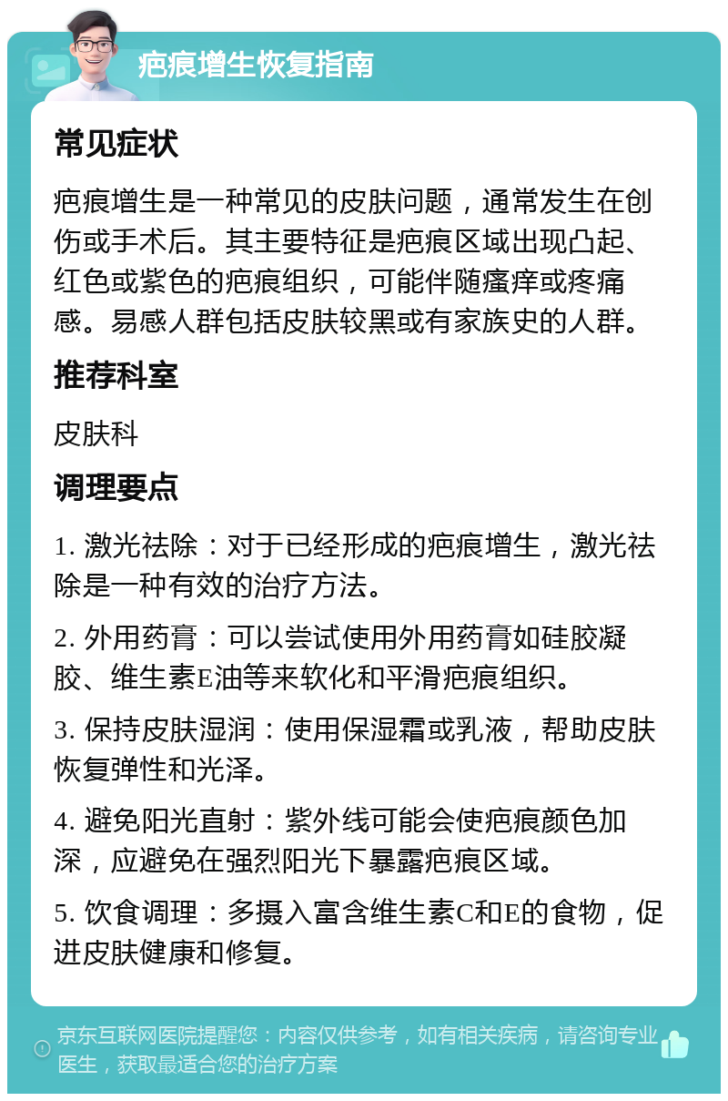 疤痕增生恢复指南 常见症状 疤痕增生是一种常见的皮肤问题，通常发生在创伤或手术后。其主要特征是疤痕区域出现凸起、红色或紫色的疤痕组织，可能伴随瘙痒或疼痛感。易感人群包括皮肤较黑或有家族史的人群。 推荐科室 皮肤科 调理要点 1. 激光祛除：对于已经形成的疤痕增生，激光祛除是一种有效的治疗方法。 2. 外用药膏：可以尝试使用外用药膏如硅胶凝胶、维生素E油等来软化和平滑疤痕组织。 3. 保持皮肤湿润：使用保湿霜或乳液，帮助皮肤恢复弹性和光泽。 4. 避免阳光直射：紫外线可能会使疤痕颜色加深，应避免在强烈阳光下暴露疤痕区域。 5. 饮食调理：多摄入富含维生素C和E的食物，促进皮肤健康和修复。