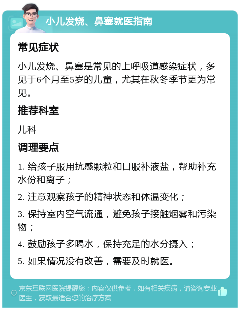 小儿发烧、鼻塞就医指南 常见症状 小儿发烧、鼻塞是常见的上呼吸道感染症状，多见于6个月至5岁的儿童，尤其在秋冬季节更为常见。 推荐科室 儿科 调理要点 1. 给孩子服用抗感颗粒和口服补液盐，帮助补充水份和离子； 2. 注意观察孩子的精神状态和体温变化； 3. 保持室内空气流通，避免孩子接触烟雾和污染物； 4. 鼓励孩子多喝水，保持充足的水分摄入； 5. 如果情况没有改善，需要及时就医。