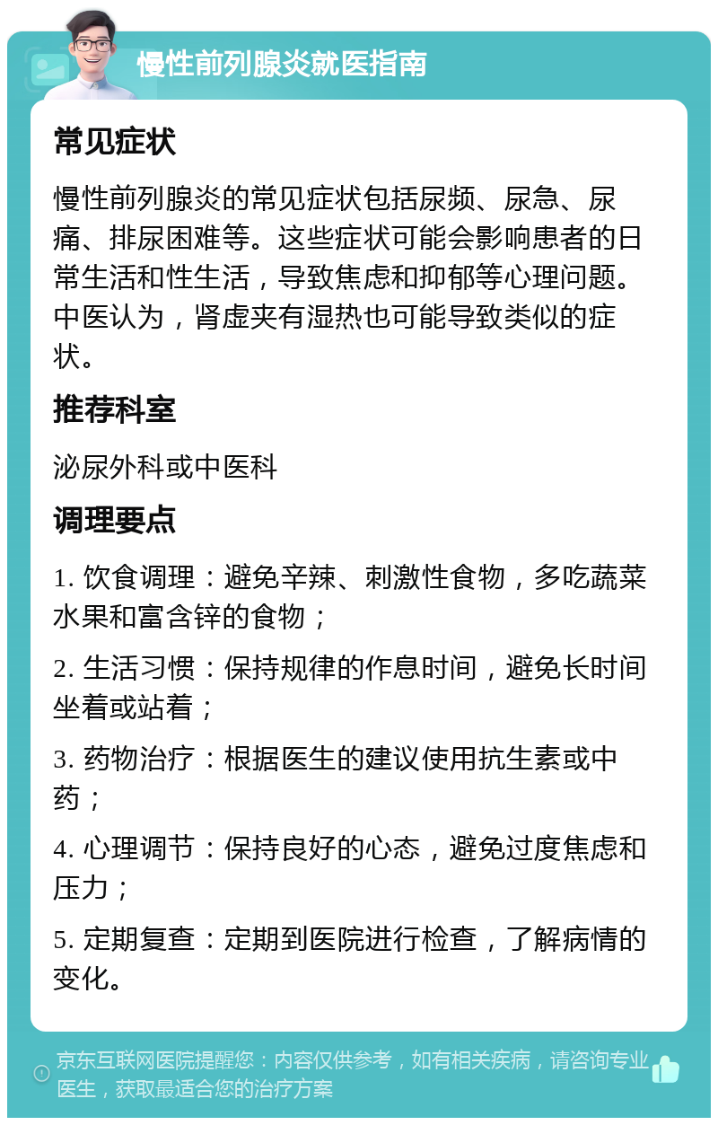 慢性前列腺炎就医指南 常见症状 慢性前列腺炎的常见症状包括尿频、尿急、尿痛、排尿困难等。这些症状可能会影响患者的日常生活和性生活，导致焦虑和抑郁等心理问题。中医认为，肾虚夹有湿热也可能导致类似的症状。 推荐科室 泌尿外科或中医科 调理要点 1. 饮食调理：避免辛辣、刺激性食物，多吃蔬菜水果和富含锌的食物； 2. 生活习惯：保持规律的作息时间，避免长时间坐着或站着； 3. 药物治疗：根据医生的建议使用抗生素或中药； 4. 心理调节：保持良好的心态，避免过度焦虑和压力； 5. 定期复查：定期到医院进行检查，了解病情的变化。