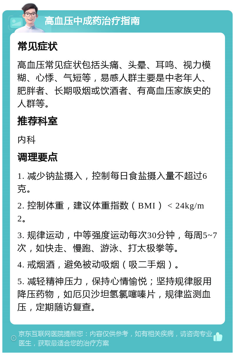 高血压中成药治疗指南 常见症状 高血压常见症状包括头痛、头晕、耳鸣、视力模糊、心悸、气短等，易感人群主要是中老年人、肥胖者、长期吸烟或饮酒者、有高血压家族史的人群等。 推荐科室 内科 调理要点 1. 减少钠盐摄入，控制每日食盐摄入量不超过6克。 2. 控制体重，建议体重指数（BMI） < 24kg/m2。 3. 规律运动，中等强度运动每次30分钟，每周5~7次，如快走、慢跑、游泳、打太极拳等。 4. 戒烟酒，避免被动吸烟（吸二手烟）。 5. 减轻精神压力，保持心情愉悦；坚持规律服用降压药物，如厄贝沙坦氢氯噻嗪片，规律监测血压，定期随访复查。