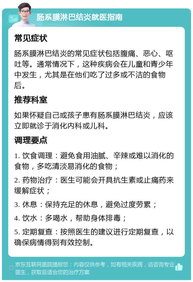 肠系膜淋巴结炎就医指南 常见症状 肠系膜淋巴结炎的常见症状包括腹痛、恶心、呕吐等。通常情况下，这种疾病会在儿童和青少年中发生，尤其是在他们吃了过多或不洁的食物后。 推荐科室 如果怀疑自己或孩子患有肠系膜淋巴结炎，应该立即就诊于消化内科或儿科。 调理要点 1. 饮食调理：避免食用油腻、辛辣或难以消化的食物，多吃清淡易消化的食物； 2. 药物治疗：医生可能会开具抗生素或止痛药来缓解症状； 3. 休息：保持充足的休息，避免过度劳累； 4. 饮水：多喝水，帮助身体排毒； 5. 定期复查：按照医生的建议进行定期复查，以确保病情得到有效控制。