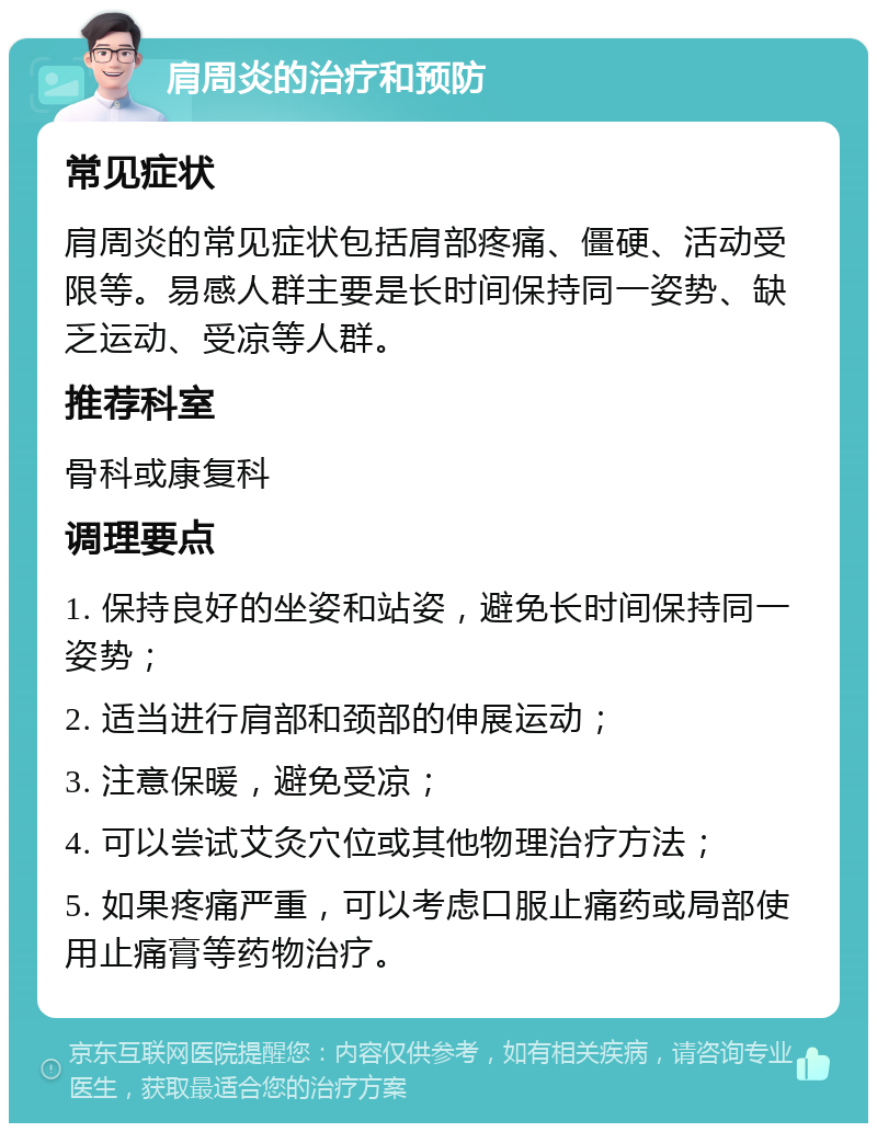 肩周炎的治疗和预防 常见症状 肩周炎的常见症状包括肩部疼痛、僵硬、活动受限等。易感人群主要是长时间保持同一姿势、缺乏运动、受凉等人群。 推荐科室 骨科或康复科 调理要点 1. 保持良好的坐姿和站姿，避免长时间保持同一姿势； 2. 适当进行肩部和颈部的伸展运动； 3. 注意保暖，避免受凉； 4. 可以尝试艾灸穴位或其他物理治疗方法； 5. 如果疼痛严重，可以考虑口服止痛药或局部使用止痛膏等药物治疗。