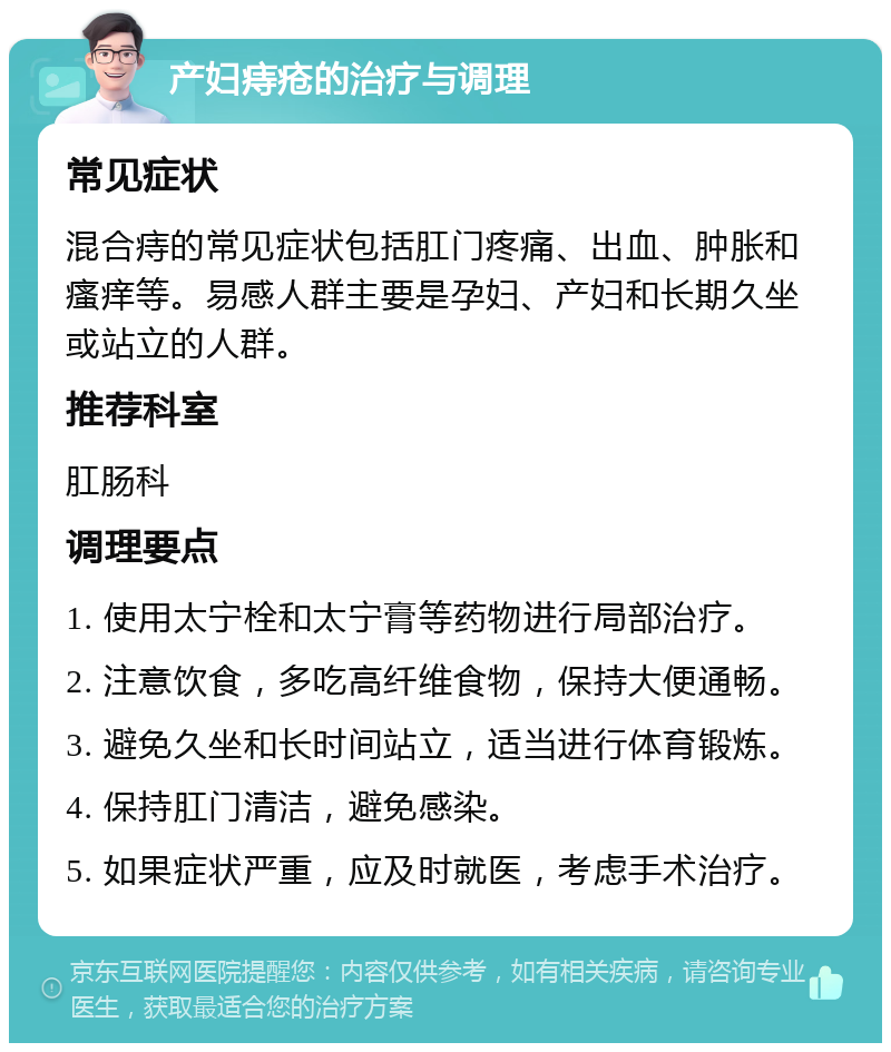 产妇痔疮的治疗与调理 常见症状 混合痔的常见症状包括肛门疼痛、出血、肿胀和瘙痒等。易感人群主要是孕妇、产妇和长期久坐或站立的人群。 推荐科室 肛肠科 调理要点 1. 使用太宁栓和太宁膏等药物进行局部治疗。 2. 注意饮食，多吃高纤维食物，保持大便通畅。 3. 避免久坐和长时间站立，适当进行体育锻炼。 4. 保持肛门清洁，避免感染。 5. 如果症状严重，应及时就医，考虑手术治疗。