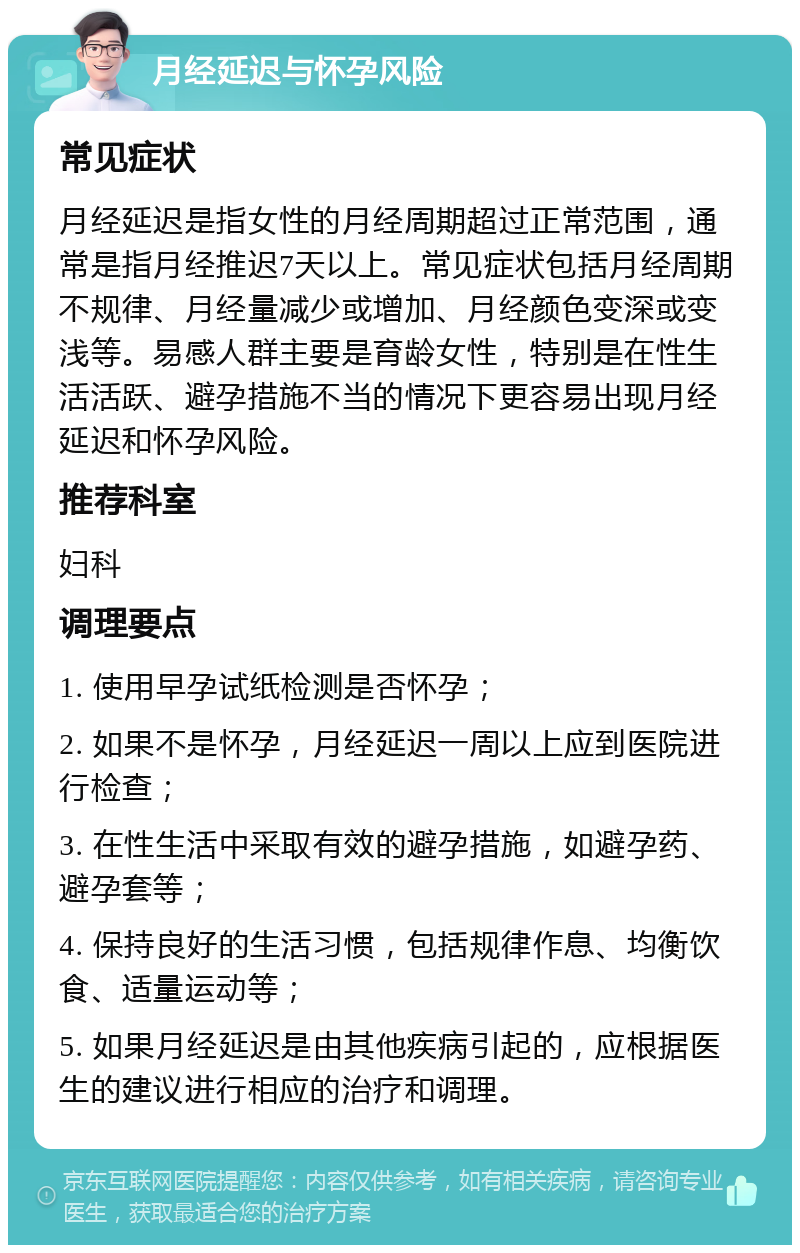 月经延迟与怀孕风险 常见症状 月经延迟是指女性的月经周期超过正常范围，通常是指月经推迟7天以上。常见症状包括月经周期不规律、月经量减少或增加、月经颜色变深或变浅等。易感人群主要是育龄女性，特别是在性生活活跃、避孕措施不当的情况下更容易出现月经延迟和怀孕风险。 推荐科室 妇科 调理要点 1. 使用早孕试纸检测是否怀孕； 2. 如果不是怀孕，月经延迟一周以上应到医院进行检查； 3. 在性生活中采取有效的避孕措施，如避孕药、避孕套等； 4. 保持良好的生活习惯，包括规律作息、均衡饮食、适量运动等； 5. 如果月经延迟是由其他疾病引起的，应根据医生的建议进行相应的治疗和调理。