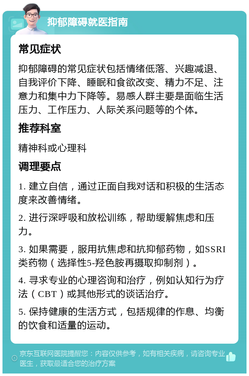 抑郁障碍就医指南 常见症状 抑郁障碍的常见症状包括情绪低落、兴趣减退、自我评价下降、睡眠和食欲改变、精力不足、注意力和集中力下降等。易感人群主要是面临生活压力、工作压力、人际关系问题等的个体。 推荐科室 精神科或心理科 调理要点 1. 建立自信，通过正面自我对话和积极的生活态度来改善情绪。 2. 进行深呼吸和放松训练，帮助缓解焦虑和压力。 3. 如果需要，服用抗焦虑和抗抑郁药物，如SSRI类药物（选择性5-羟色胺再摄取抑制剂）。 4. 寻求专业的心理咨询和治疗，例如认知行为疗法（CBT）或其他形式的谈话治疗。 5. 保持健康的生活方式，包括规律的作息、均衡的饮食和适量的运动。