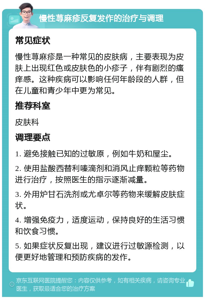 慢性荨麻疹反复发作的治疗与调理 常见症状 慢性荨麻疹是一种常见的皮肤病，主要表现为皮肤上出现红色或皮肤色的小疹子，伴有剧烈的瘙痒感。这种疾病可以影响任何年龄段的人群，但在儿童和青少年中更为常见。 推荐科室 皮肤科 调理要点 1. 避免接触已知的过敏原，例如牛奶和屋尘。 2. 使用盐酸西替利嗪滴剂和消风止痒颗粒等药物进行治疗，按照医生的指示逐渐减量。 3. 外用炉甘石洗剂或尤卓尔等药物来缓解皮肤症状。 4. 增强免疫力，适度运动，保持良好的生活习惯和饮食习惯。 5. 如果症状反复出现，建议进行过敏源检测，以便更好地管理和预防疾病的发作。