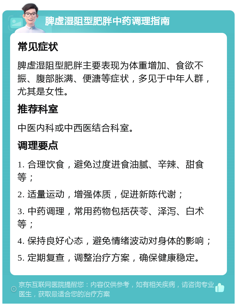 脾虚湿阻型肥胖中药调理指南 常见症状 脾虚湿阻型肥胖主要表现为体重增加、食欲不振、腹部胀满、便溏等症状，多见于中年人群，尤其是女性。 推荐科室 中医内科或中西医结合科室。 调理要点 1. 合理饮食，避免过度进食油腻、辛辣、甜食等； 2. 适量运动，增强体质，促进新陈代谢； 3. 中药调理，常用药物包括茯苓、泽泻、白术等； 4. 保持良好心态，避免情绪波动对身体的影响； 5. 定期复查，调整治疗方案，确保健康稳定。