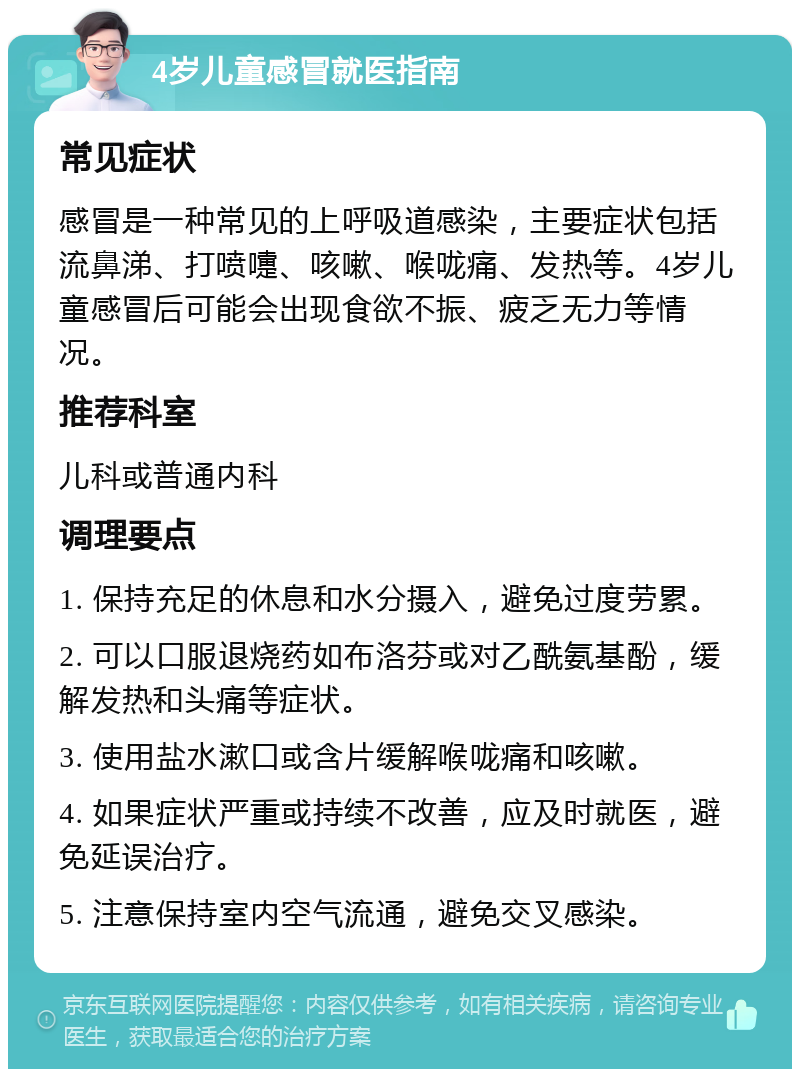 4岁儿童感冒就医指南 常见症状 感冒是一种常见的上呼吸道感染，主要症状包括流鼻涕、打喷嚏、咳嗽、喉咙痛、发热等。4岁儿童感冒后可能会出现食欲不振、疲乏无力等情况。 推荐科室 儿科或普通内科 调理要点 1. 保持充足的休息和水分摄入，避免过度劳累。 2. 可以口服退烧药如布洛芬或对乙酰氨基酚，缓解发热和头痛等症状。 3. 使用盐水漱口或含片缓解喉咙痛和咳嗽。 4. 如果症状严重或持续不改善，应及时就医，避免延误治疗。 5. 注意保持室内空气流通，避免交叉感染。