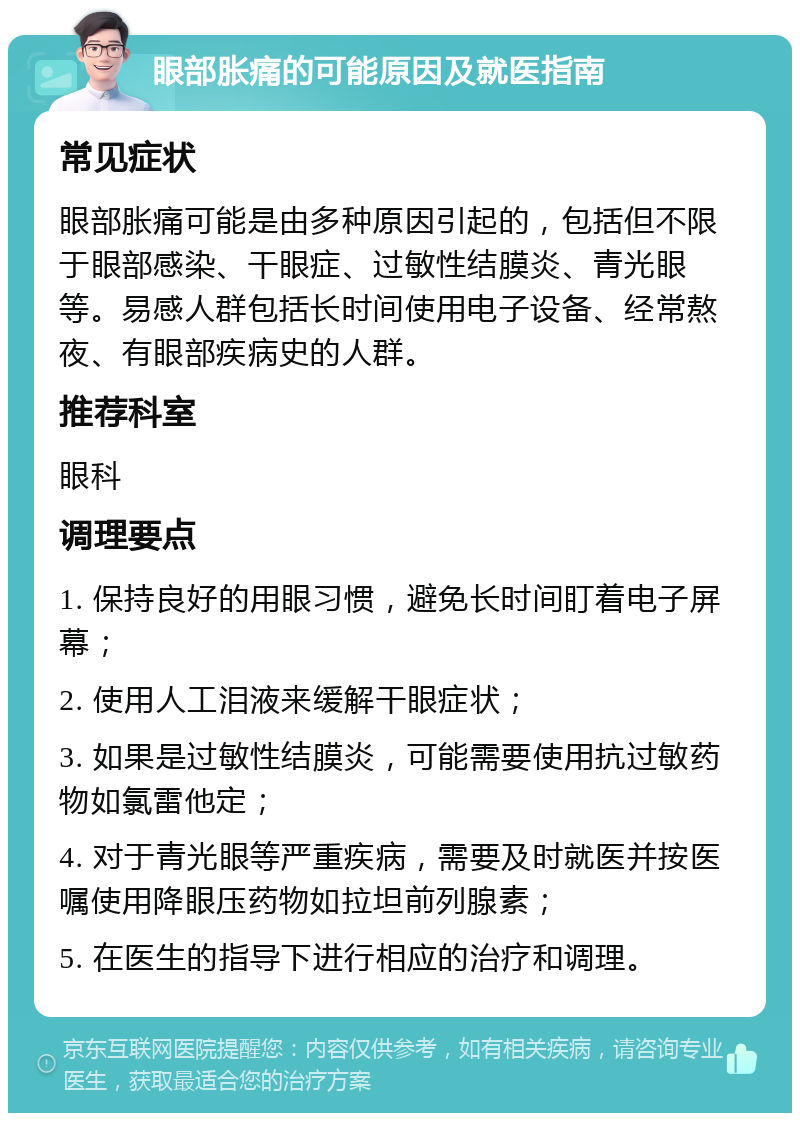 眼部胀痛的可能原因及就医指南 常见症状 眼部胀痛可能是由多种原因引起的，包括但不限于眼部感染、干眼症、过敏性结膜炎、青光眼等。易感人群包括长时间使用电子设备、经常熬夜、有眼部疾病史的人群。 推荐科室 眼科 调理要点 1. 保持良好的用眼习惯，避免长时间盯着电子屏幕； 2. 使用人工泪液来缓解干眼症状； 3. 如果是过敏性结膜炎，可能需要使用抗过敏药物如氯雷他定； 4. 对于青光眼等严重疾病，需要及时就医并按医嘱使用降眼压药物如拉坦前列腺素； 5. 在医生的指导下进行相应的治疗和调理。