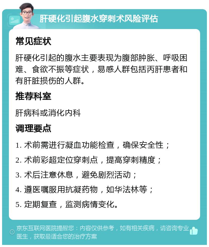 肝硬化引起腹水穿刺术风险评估 常见症状 肝硬化引起的腹水主要表现为腹部肿胀、呼吸困难、食欲不振等症状，易感人群包括丙肝患者和有肝脏损伤的人群。 推荐科室 肝病科或消化内科 调理要点 1. 术前需进行凝血功能检查，确保安全性； 2. 术前彩超定位穿刺点，提高穿刺精度； 3. 术后注意休息，避免剧烈活动； 4. 遵医嘱服用抗凝药物，如华法林等； 5. 定期复查，监测病情变化。