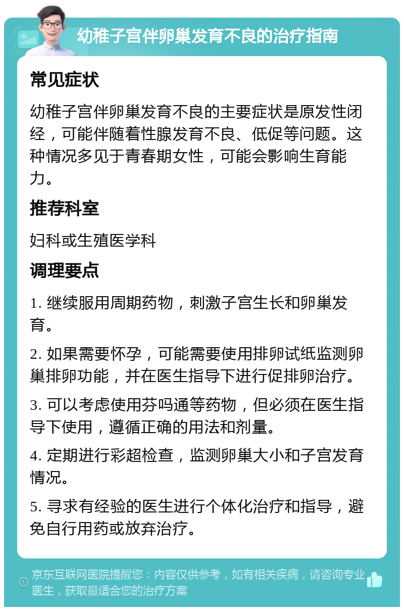 幼稚子宫伴卵巢发育不良的治疗指南 常见症状 幼稚子宫伴卵巢发育不良的主要症状是原发性闭经，可能伴随着性腺发育不良、低促等问题。这种情况多见于青春期女性，可能会影响生育能力。 推荐科室 妇科或生殖医学科 调理要点 1. 继续服用周期药物，刺激子宫生长和卵巢发育。 2. 如果需要怀孕，可能需要使用排卵试纸监测卵巢排卵功能，并在医生指导下进行促排卵治疗。 3. 可以考虑使用芬吗通等药物，但必须在医生指导下使用，遵循正确的用法和剂量。 4. 定期进行彩超检查，监测卵巢大小和子宫发育情况。 5. 寻求有经验的医生进行个体化治疗和指导，避免自行用药或放弃治疗。