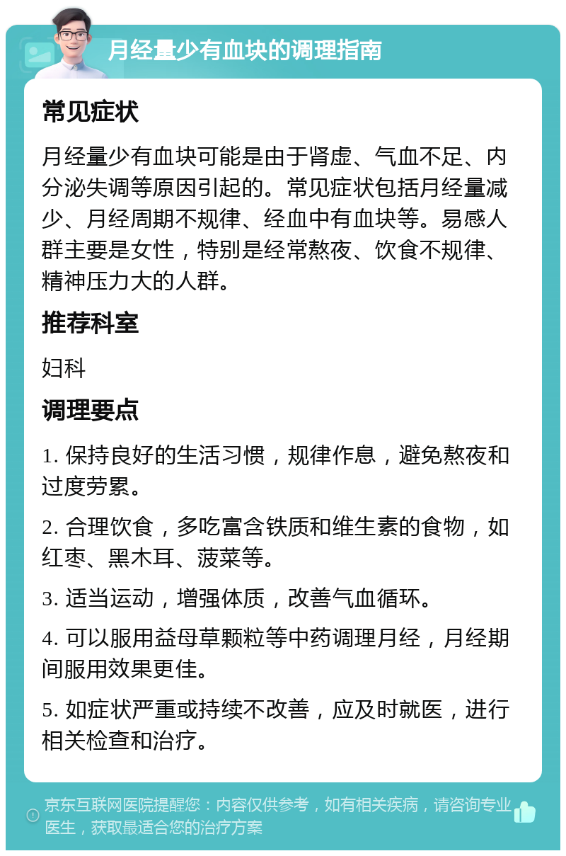 月经量少有血块的调理指南 常见症状 月经量少有血块可能是由于肾虚、气血不足、内分泌失调等原因引起的。常见症状包括月经量减少、月经周期不规律、经血中有血块等。易感人群主要是女性，特别是经常熬夜、饮食不规律、精神压力大的人群。 推荐科室 妇科 调理要点 1. 保持良好的生活习惯，规律作息，避免熬夜和过度劳累。 2. 合理饮食，多吃富含铁质和维生素的食物，如红枣、黑木耳、菠菜等。 3. 适当运动，增强体质，改善气血循环。 4. 可以服用益母草颗粒等中药调理月经，月经期间服用效果更佳。 5. 如症状严重或持续不改善，应及时就医，进行相关检查和治疗。