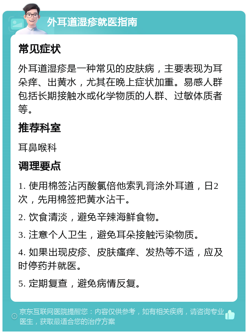 外耳道湿疹就医指南 常见症状 外耳道湿疹是一种常见的皮肤病，主要表现为耳朵痒、出黄水，尤其在晚上症状加重。易感人群包括长期接触水或化学物质的人群、过敏体质者等。 推荐科室 耳鼻喉科 调理要点 1. 使用棉签沾丙酸氯倍他索乳膏涂外耳道，日2次，先用棉签把黄水沾干。 2. 饮食清淡，避免辛辣海鲜食物。 3. 注意个人卫生，避免耳朵接触污染物质。 4. 如果出现皮疹、皮肤瘙痒、发热等不适，应及时停药并就医。 5. 定期复查，避免病情反复。