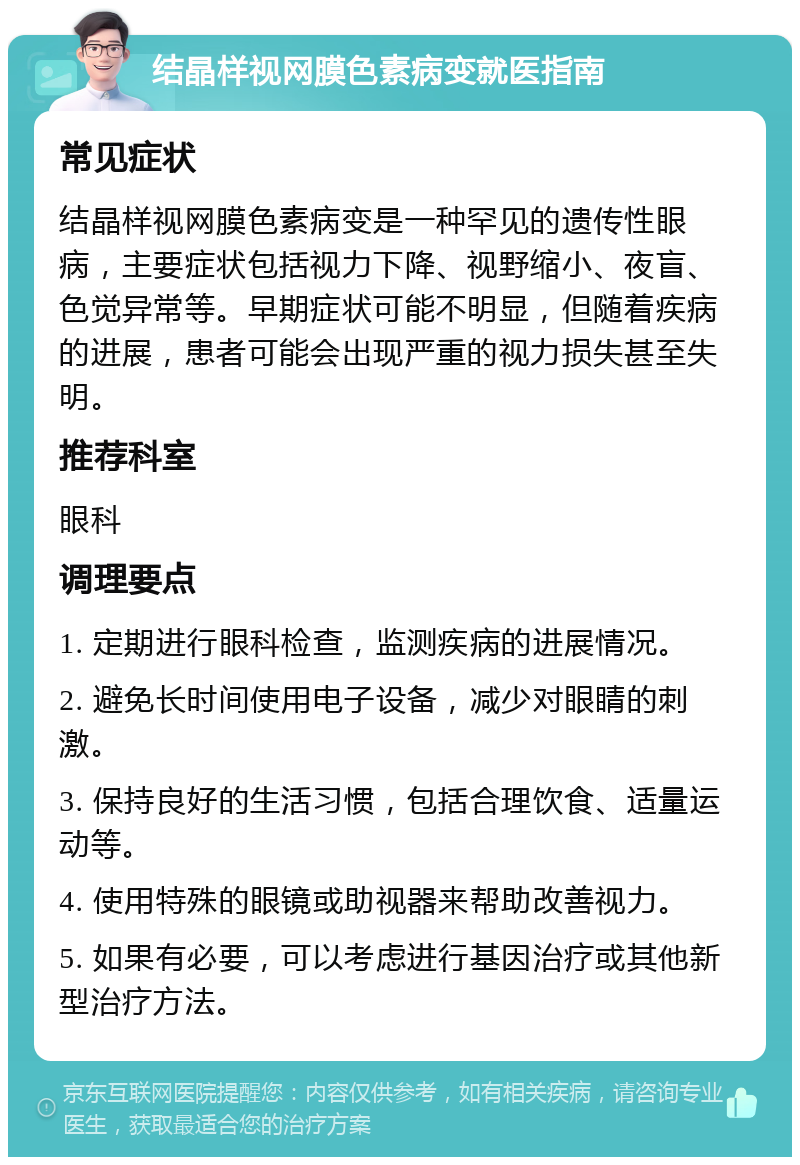 结晶样视网膜色素病变就医指南 常见症状 结晶样视网膜色素病变是一种罕见的遗传性眼病，主要症状包括视力下降、视野缩小、夜盲、色觉异常等。早期症状可能不明显，但随着疾病的进展，患者可能会出现严重的视力损失甚至失明。 推荐科室 眼科 调理要点 1. 定期进行眼科检查，监测疾病的进展情况。 2. 避免长时间使用电子设备，减少对眼睛的刺激。 3. 保持良好的生活习惯，包括合理饮食、适量运动等。 4. 使用特殊的眼镜或助视器来帮助改善视力。 5. 如果有必要，可以考虑进行基因治疗或其他新型治疗方法。