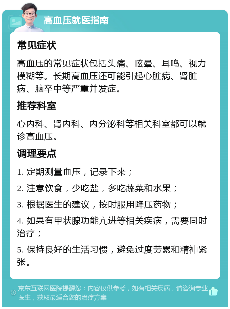 高血压就医指南 常见症状 高血压的常见症状包括头痛、眩晕、耳鸣、视力模糊等。长期高血压还可能引起心脏病、肾脏病、脑卒中等严重并发症。 推荐科室 心内科、肾内科、内分泌科等相关科室都可以就诊高血压。 调理要点 1. 定期测量血压，记录下来； 2. 注意饮食，少吃盐，多吃蔬菜和水果； 3. 根据医生的建议，按时服用降压药物； 4. 如果有甲状腺功能亢进等相关疾病，需要同时治疗； 5. 保持良好的生活习惯，避免过度劳累和精神紧张。