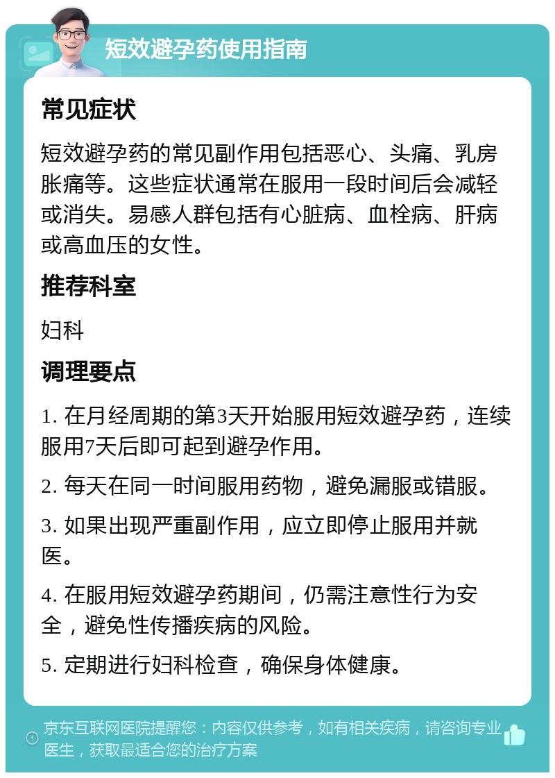 短效避孕药使用指南 常见症状 短效避孕药的常见副作用包括恶心、头痛、乳房胀痛等。这些症状通常在服用一段时间后会减轻或消失。易感人群包括有心脏病、血栓病、肝病或高血压的女性。 推荐科室 妇科 调理要点 1. 在月经周期的第3天开始服用短效避孕药，连续服用7天后即可起到避孕作用。 2. 每天在同一时间服用药物，避免漏服或错服。 3. 如果出现严重副作用，应立即停止服用并就医。 4. 在服用短效避孕药期间，仍需注意性行为安全，避免性传播疾病的风险。 5. 定期进行妇科检查，确保身体健康。