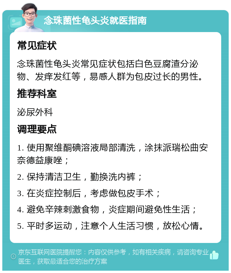 念珠菌性龟头炎就医指南 常见症状 念珠菌性龟头炎常见症状包括白色豆腐渣分泌物、发痒发红等，易感人群为包皮过长的男性。 推荐科室 泌尿外科 调理要点 1. 使用聚维酮碘溶液局部清洗，涂抹派瑞松曲安奈德益康唑； 2. 保持清洁卫生，勤换洗内裤； 3. 在炎症控制后，考虑做包皮手术； 4. 避免辛辣刺激食物，炎症期间避免性生活； 5. 平时多运动，注意个人生活习惯，放松心情。