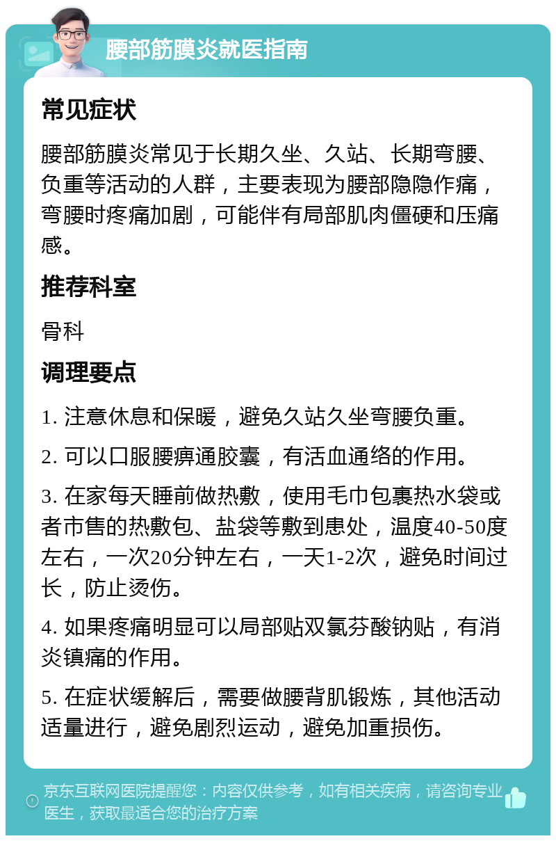 腰部筋膜炎就医指南 常见症状 腰部筋膜炎常见于长期久坐、久站、长期弯腰、负重等活动的人群，主要表现为腰部隐隐作痛，弯腰时疼痛加剧，可能伴有局部肌肉僵硬和压痛感。 推荐科室 骨科 调理要点 1. 注意休息和保暖，避免久站久坐弯腰负重。 2. 可以口服腰痹通胶囊，有活血通络的作用。 3. 在家每天睡前做热敷，使用毛巾包裹热水袋或者市售的热敷包、盐袋等敷到患处，温度40-50度左右，一次20分钟左右，一天1-2次，避免时间过长，防止烫伤。 4. 如果疼痛明显可以局部贴双氯芬酸钠贴，有消炎镇痛的作用。 5. 在症状缓解后，需要做腰背肌锻炼，其他活动适量进行，避免剧烈运动，避免加重损伤。