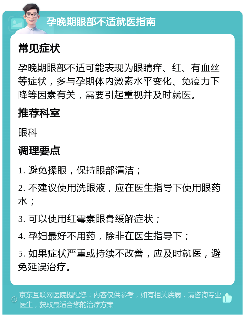 孕晚期眼部不适就医指南 常见症状 孕晚期眼部不适可能表现为眼睛痒、红、有血丝等症状，多与孕期体内激素水平变化、免疫力下降等因素有关，需要引起重视并及时就医。 推荐科室 眼科 调理要点 1. 避免揉眼，保持眼部清洁； 2. 不建议使用洗眼液，应在医生指导下使用眼药水； 3. 可以使用红霉素眼膏缓解症状； 4. 孕妇最好不用药，除非在医生指导下； 5. 如果症状严重或持续不改善，应及时就医，避免延误治疗。