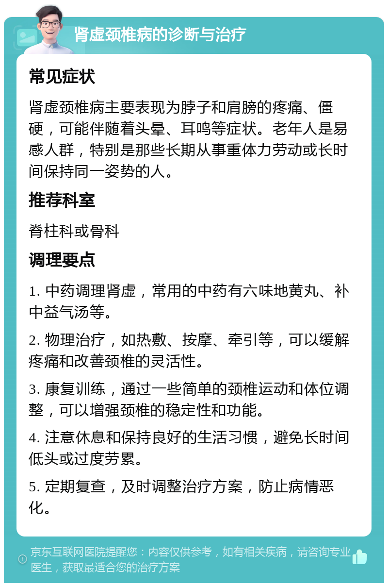 肾虚颈椎病的诊断与治疗 常见症状 肾虚颈椎病主要表现为脖子和肩膀的疼痛、僵硬，可能伴随着头晕、耳鸣等症状。老年人是易感人群，特别是那些长期从事重体力劳动或长时间保持同一姿势的人。 推荐科室 脊柱科或骨科 调理要点 1. 中药调理肾虚，常用的中药有六味地黄丸、补中益气汤等。 2. 物理治疗，如热敷、按摩、牵引等，可以缓解疼痛和改善颈椎的灵活性。 3. 康复训练，通过一些简单的颈椎运动和体位调整，可以增强颈椎的稳定性和功能。 4. 注意休息和保持良好的生活习惯，避免长时间低头或过度劳累。 5. 定期复查，及时调整治疗方案，防止病情恶化。