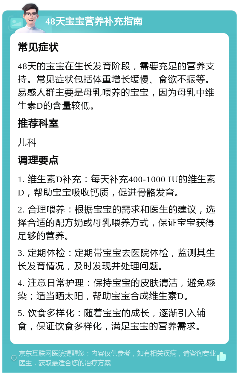 48天宝宝营养补充指南 常见症状 48天的宝宝在生长发育阶段，需要充足的营养支持。常见症状包括体重增长缓慢、食欲不振等。易感人群主要是母乳喂养的宝宝，因为母乳中维生素D的含量较低。 推荐科室 儿科 调理要点 1. 维生素D补充：每天补充400-1000 IU的维生素D，帮助宝宝吸收钙质，促进骨骼发育。 2. 合理喂养：根据宝宝的需求和医生的建议，选择合适的配方奶或母乳喂养方式，保证宝宝获得足够的营养。 3. 定期体检：定期带宝宝去医院体检，监测其生长发育情况，及时发现并处理问题。 4. 注意日常护理：保持宝宝的皮肤清洁，避免感染；适当晒太阳，帮助宝宝合成维生素D。 5. 饮食多样化：随着宝宝的成长，逐渐引入辅食，保证饮食多样化，满足宝宝的营养需求。