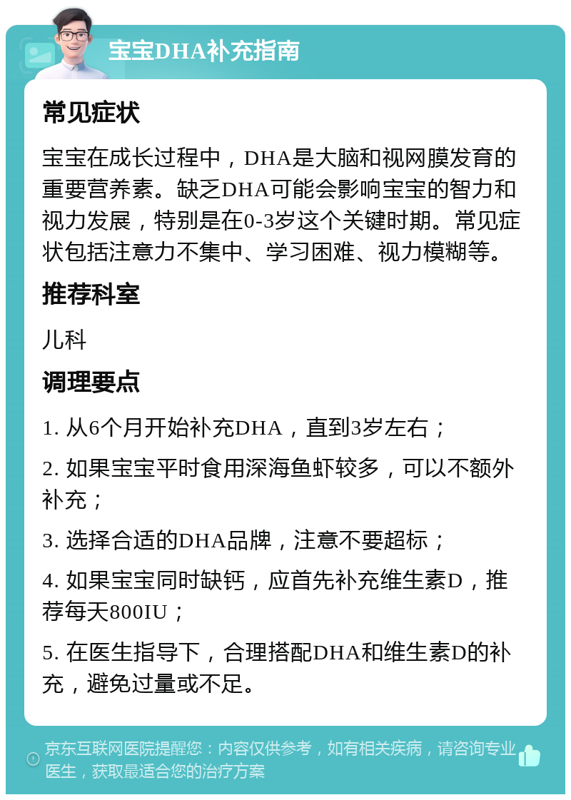 宝宝DHA补充指南 常见症状 宝宝在成长过程中，DHA是大脑和视网膜发育的重要营养素。缺乏DHA可能会影响宝宝的智力和视力发展，特别是在0-3岁这个关键时期。常见症状包括注意力不集中、学习困难、视力模糊等。 推荐科室 儿科 调理要点 1. 从6个月开始补充DHA，直到3岁左右； 2. 如果宝宝平时食用深海鱼虾较多，可以不额外补充； 3. 选择合适的DHA品牌，注意不要超标； 4. 如果宝宝同时缺钙，应首先补充维生素D，推荐每天800IU； 5. 在医生指导下，合理搭配DHA和维生素D的补充，避免过量或不足。