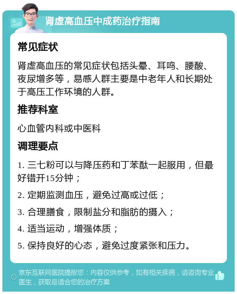 肾虚高血压中成药治疗指南 常见症状 肾虚高血压的常见症状包括头晕、耳鸣、腰酸、夜尿增多等，易感人群主要是中老年人和长期处于高压工作环境的人群。 推荐科室 心血管内科或中医科 调理要点 1. 三七粉可以与降压药和丁苯酞一起服用，但最好错开15分钟； 2. 定期监测血压，避免过高或过低； 3. 合理膳食，限制盐分和脂肪的摄入； 4. 适当运动，增强体质； 5. 保持良好的心态，避免过度紧张和压力。