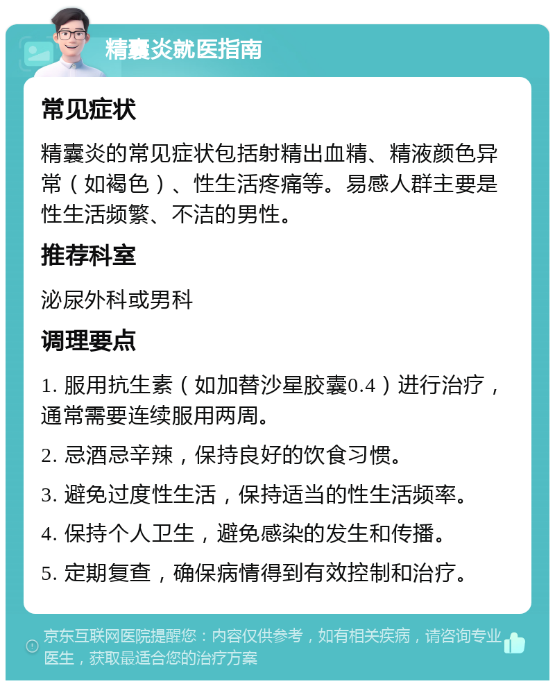 精囊炎就医指南 常见症状 精囊炎的常见症状包括射精出血精、精液颜色异常（如褐色）、性生活疼痛等。易感人群主要是性生活频繁、不洁的男性。 推荐科室 泌尿外科或男科 调理要点 1. 服用抗生素（如加替沙星胶囊0.4）进行治疗，通常需要连续服用两周。 2. 忌酒忌辛辣，保持良好的饮食习惯。 3. 避免过度性生活，保持适当的性生活频率。 4. 保持个人卫生，避免感染的发生和传播。 5. 定期复查，确保病情得到有效控制和治疗。