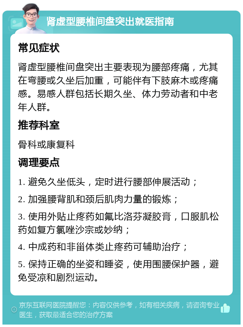 肾虚型腰椎间盘突出就医指南 常见症状 肾虚型腰椎间盘突出主要表现为腰部疼痛，尤其在弯腰或久坐后加重，可能伴有下肢麻木或疼痛感。易感人群包括长期久坐、体力劳动者和中老年人群。 推荐科室 骨科或康复科 调理要点 1. 避免久坐低头，定时进行腰部伸展活动； 2. 加强腰背肌和颈后肌肉力量的锻炼； 3. 使用外贴止疼药如氟比洛芬凝胶膏，口服肌松药如复方氯唑沙宗或妙纳； 4. 中成药和非甾体类止疼药可辅助治疗； 5. 保持正确的坐姿和睡姿，使用围腰保护器，避免受凉和剧烈运动。