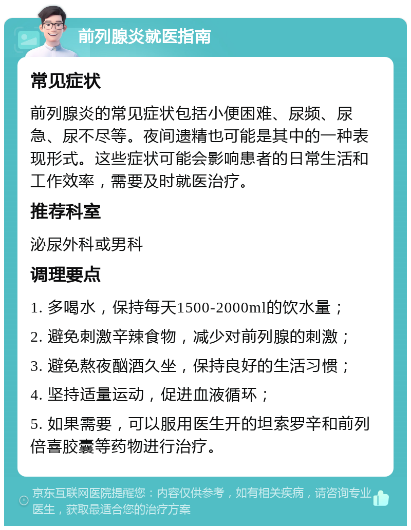 前列腺炎就医指南 常见症状 前列腺炎的常见症状包括小便困难、尿频、尿急、尿不尽等。夜间遗精也可能是其中的一种表现形式。这些症状可能会影响患者的日常生活和工作效率，需要及时就医治疗。 推荐科室 泌尿外科或男科 调理要点 1. 多喝水，保持每天1500-2000ml的饮水量； 2. 避免刺激辛辣食物，减少对前列腺的刺激； 3. 避免熬夜酗酒久坐，保持良好的生活习惯； 4. 坚持适量运动，促进血液循环； 5. 如果需要，可以服用医生开的坦索罗辛和前列倍喜胶囊等药物进行治疗。